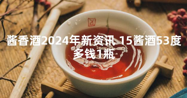 酱香酒2024年新资讯 15酱酒53度多钱1瓶